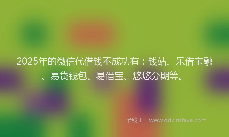 2025年的微信代借钱不成功有：钱站、乐借宝融、易贷钱包、易借宝、悠悠分期等。