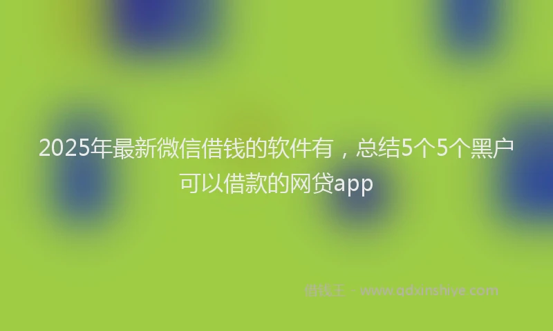 2025年最新微信借钱的软件有，总结5个5个黑户可以借款的网贷app