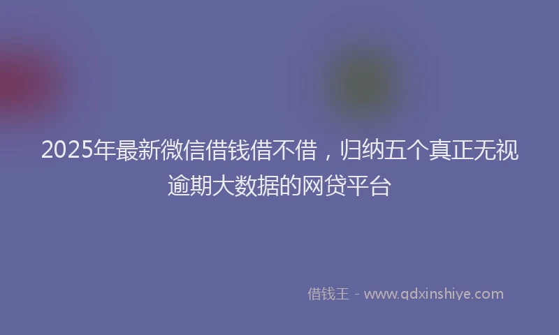 2025年最新微信借钱借不借，归纳五个真正无视逾期大数据的网贷平台
