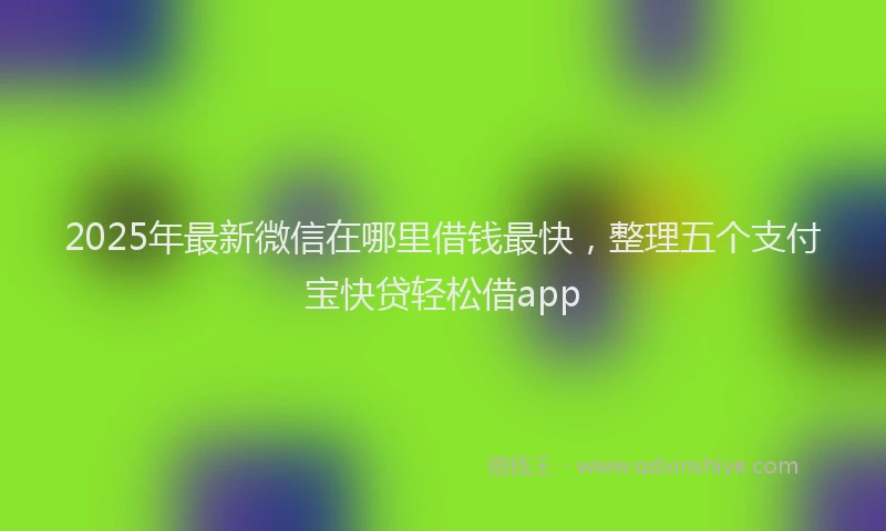 2025年最新微信在哪里借钱最快，整理五个支付宝快贷轻松借app