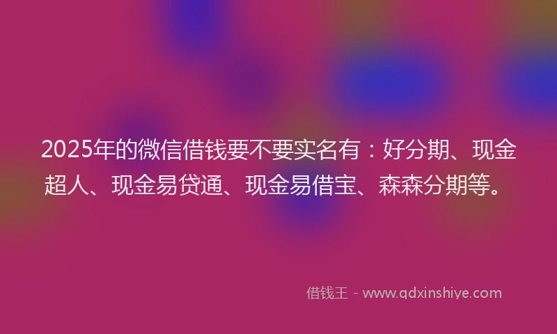 2025年的微信借钱要不要实名有：好分期、现金超人、现金易贷通、现金易借宝、森森分期等。