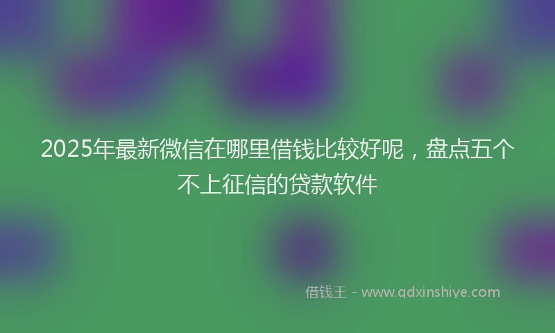 2025年最新微信在哪里借钱比较好呢，盘点五个不上征信的贷款软件