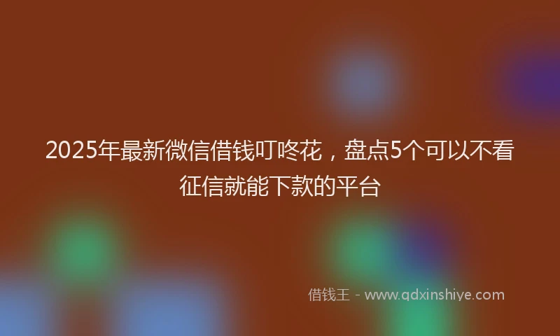 2025年最新微信借钱叮咚花，盘点5个可以不看征信就能下款的平台
