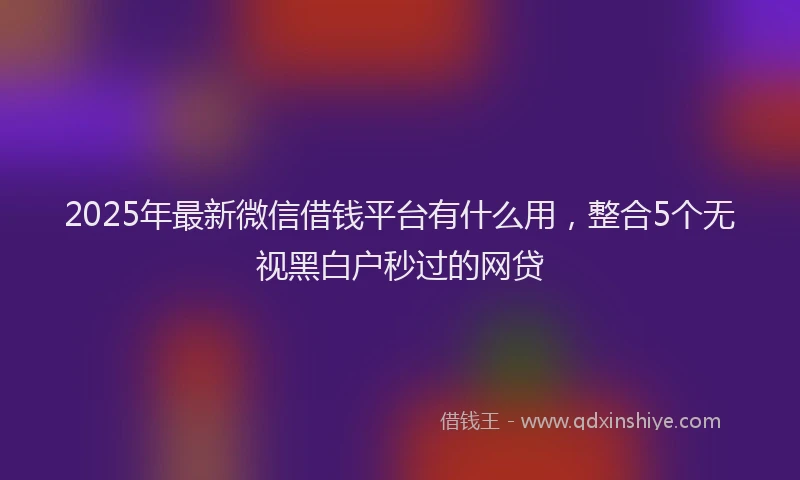 2025年最新微信借钱平台有什么用，整合5个无视黑白户秒过的网贷
