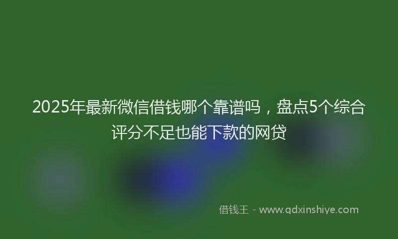 2025年最新微信借钱哪个靠谱吗，盘点5个综合评分不足也能下款的网贷