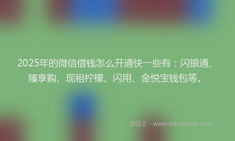2025年的微信借钱怎么开通快一些有：闪银通、臻享购、现租柠檬、闪用、金悦宝钱包等。