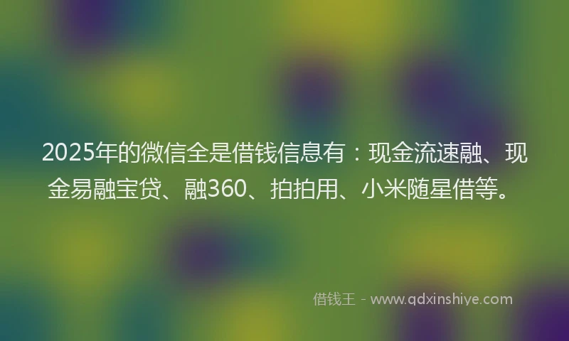2025年的微信全是借钱信息有：现金流速融、现金易融宝贷、融360、拍拍用、小米随星借等。