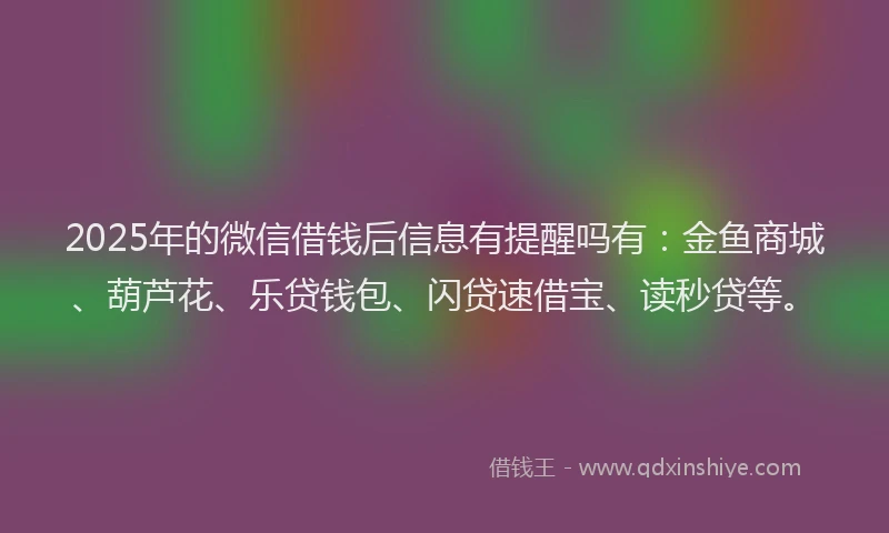 2025年的微信借钱后信息有提醒吗有：金鱼商城、葫芦花、乐贷钱包、闪贷速借宝、读秒贷等。
