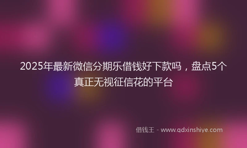 2025年最新微信分期乐借钱好下款吗，盘点5个真正无视征信花的平台
