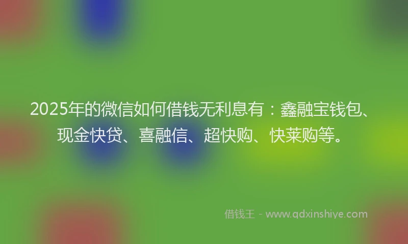 2025年的微信如何借钱无利息有：鑫融宝钱包、现金快贷、喜融信、超快购、快莱购等。