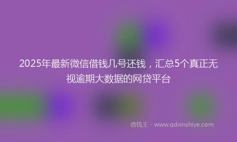 2025年最新微信借钱几号还钱，汇总5个真正无视逾期大数据的网贷平台