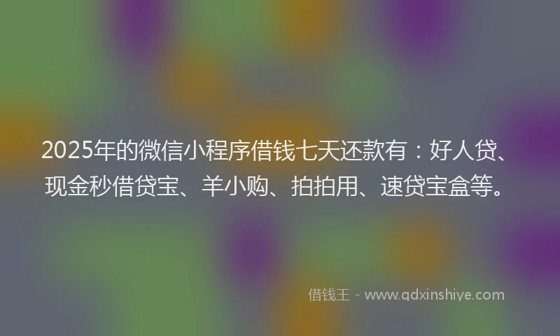 2025年的微信小程序借钱七天还款有：好人贷、现金秒借贷宝、羊小购、拍拍用、速贷宝盒等。