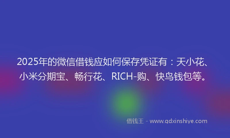 2025年的微信借钱应如何保存凭证有：天小花、小米分期宝、畅行花、RICH-购、快鸟钱包等。