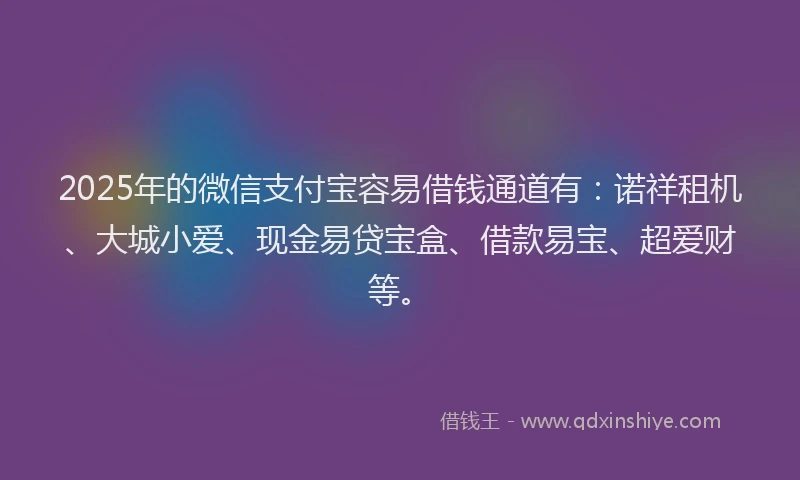 2025年的微信支付宝容易借钱通道有：诺祥租机、大城小爱、现金易贷宝盒、借款易宝、超爱财等。