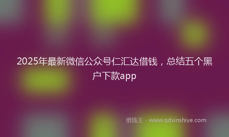 2025年最新微信公众号仁汇达借钱，总结五个黑户下款app
