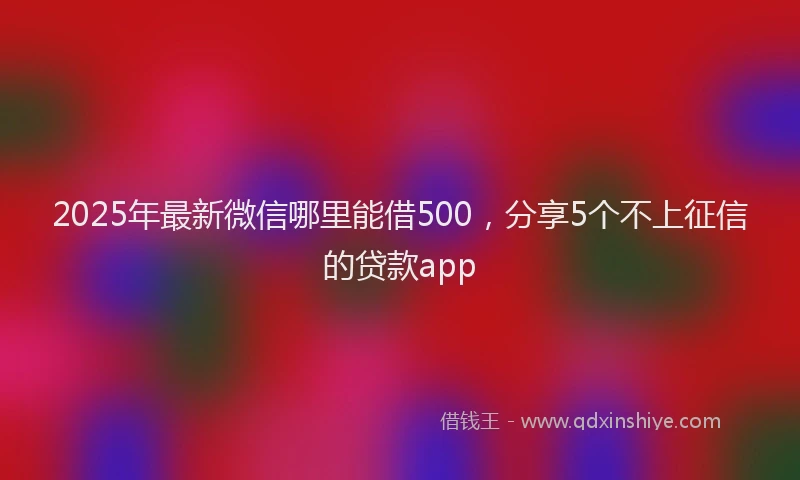 2025年最新微信哪里能借500，分享5个不上征信的贷款app