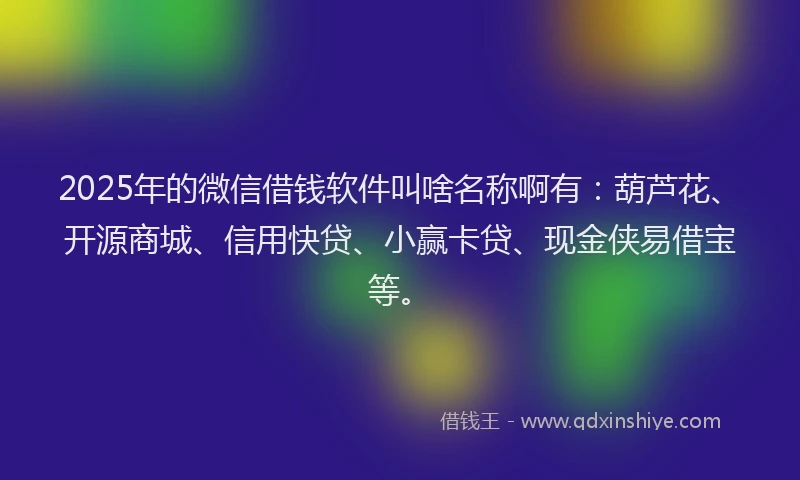 2025年的微信借钱软件叫啥名称啊有：葫芦花、开源商城、信用快贷、小赢卡贷、现金侠易借宝等。