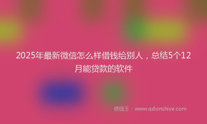 2025年最新微信怎么样借钱给别人，总结5个12月能贷款的软件