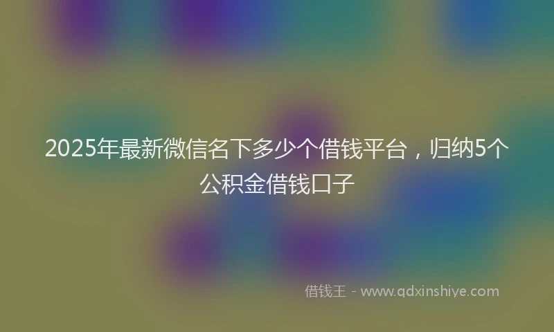 2025年最新微信名下多少个借钱平台，归纳5个公积金借钱口子