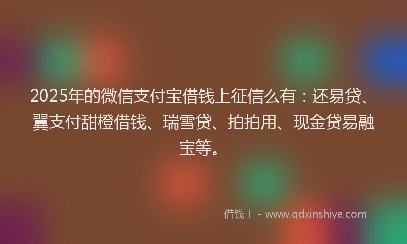 2025年的微信支付宝借钱上征信么有：还易贷、翼支付甜橙借钱、瑞雪贷、拍拍用、现金贷易融宝等。