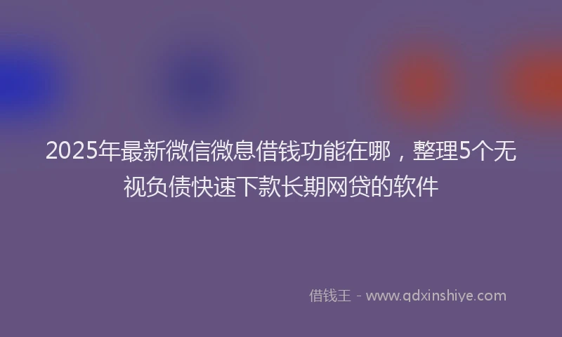 2025年最新微信微息借钱功能在哪，整理5个无视负债快速下款长期网贷的软件
