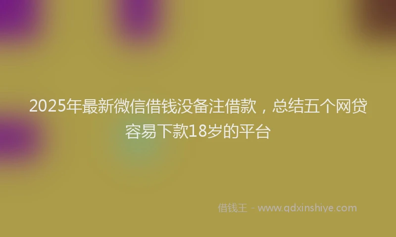 2025年最新微信借钱没备注借款，总结五个网贷容易下款18岁的平台