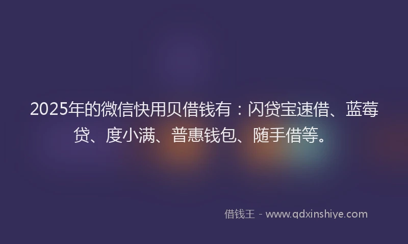 2025年的微信快用贝借钱有：闪贷宝速借、蓝莓贷、度小满、普惠钱包、随手借等。