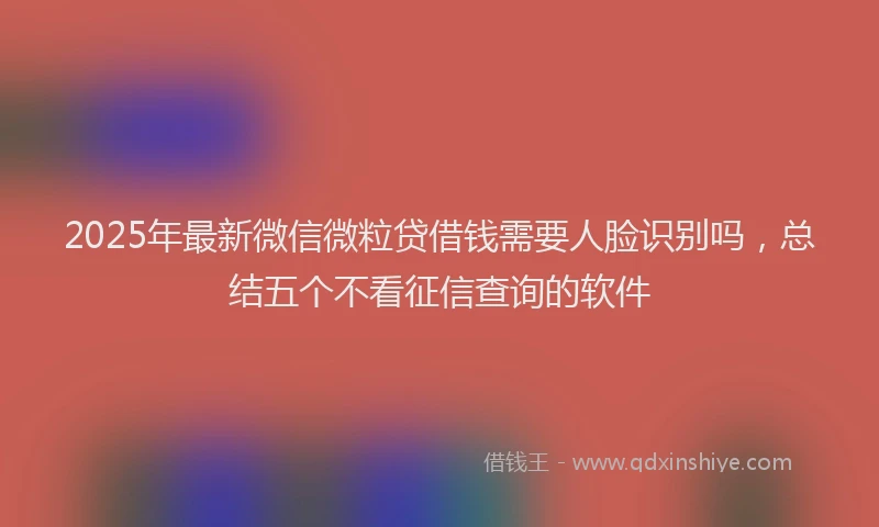 2025年最新微信微粒贷借钱需要人脸识别吗，总结五个不看征信查询的软件