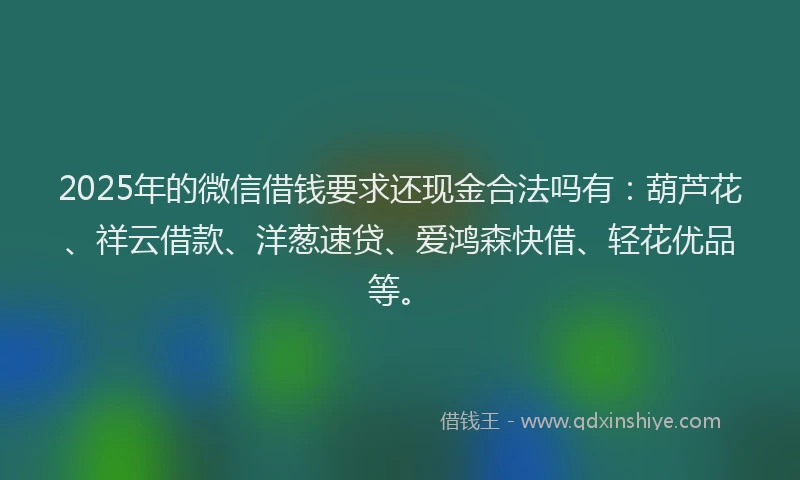 2025年的微信借钱要求还现金合法吗有：葫芦花、祥云借款、洋葱速贷、爱鸿森快借、轻花优品等。