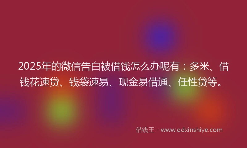 2025年的微信告白被借钱怎么办呢有：多米、借钱花速贷、钱袋速易、现金易借通、任性贷等。