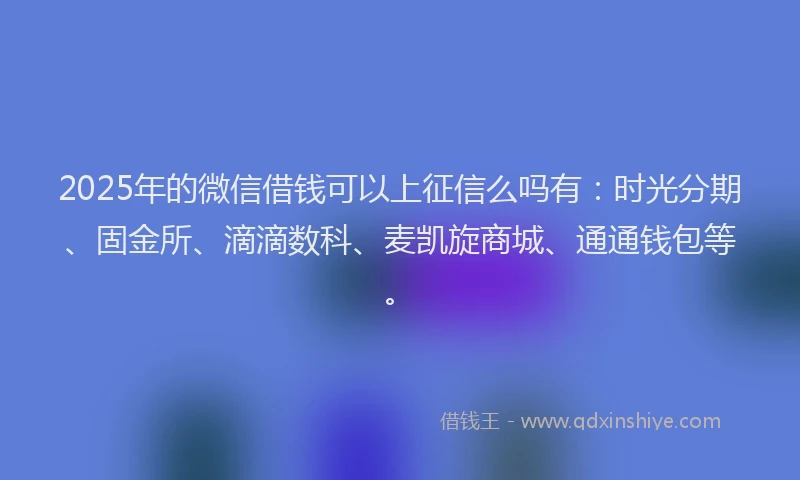 2025年的微信借钱可以上征信么吗有：时光分期、固金所、滴滴数科、麦凯旋商城、通通钱包等。