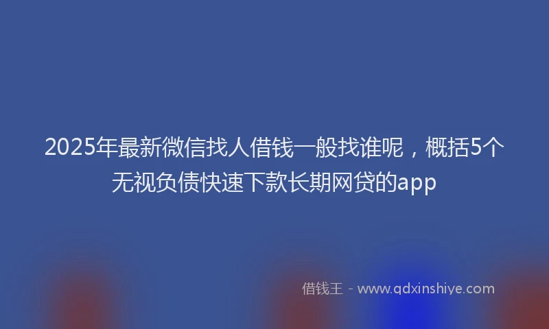 2025年最新微信找人借钱一般找谁呢，概括5个无视负债快速下款长期网贷的app