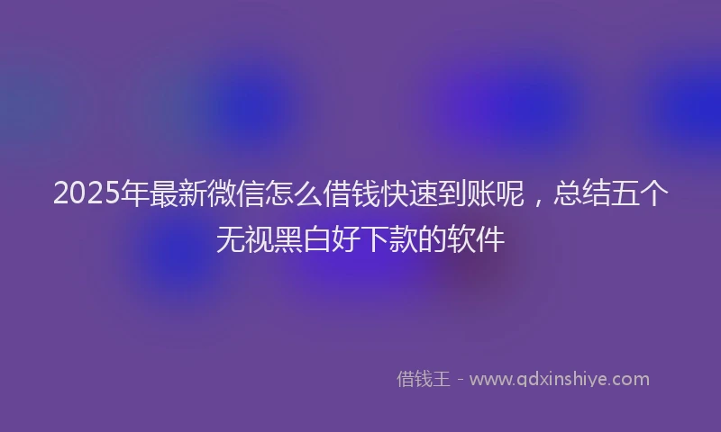 2025年最新微信怎么借钱快速到账呢，总结五个无视黑白好下款的软件