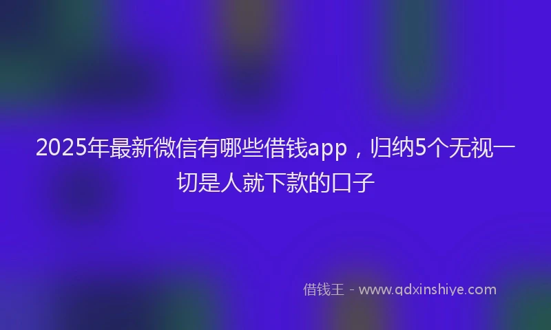 2025年最新微信有哪些借钱app，归纳5个无视一切是人就下款的口子