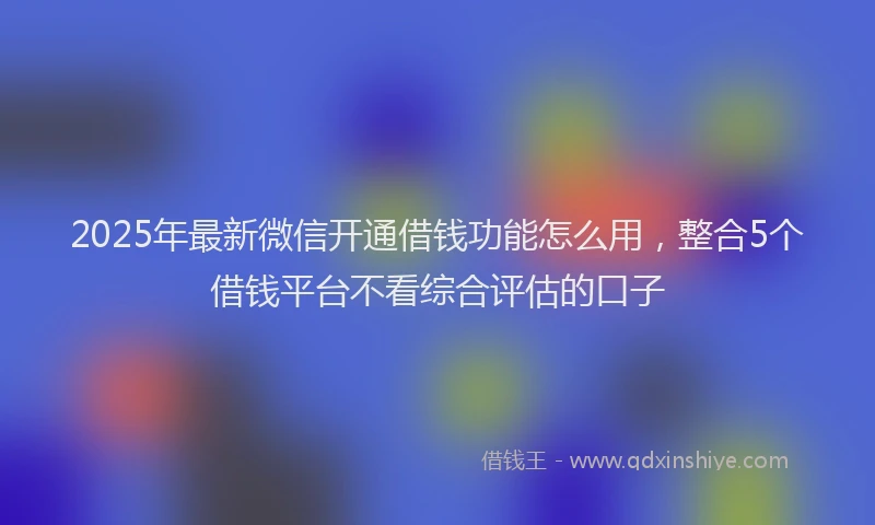 2025年最新微信开通借钱功能怎么用，整合5个借钱平台不看综合评估的口子