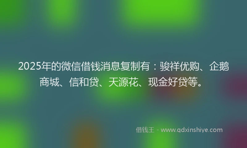 2025年的微信借钱消息复制有：骏祥优购、企鹅商城、信和贷、天源花、现金好贷等。