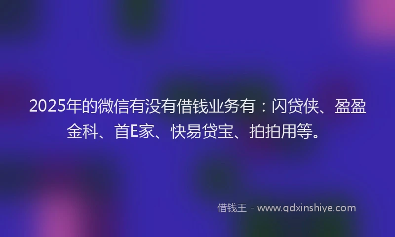 2025年的微信有没有借钱业务有：闪贷侠、盈盈金科、首E家、快易贷宝、拍拍用等。