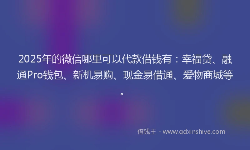 2025年的微信哪里可以代款借钱有：幸福贷、融通Pro钱包、新机易购、现金易借通、爱物商城等。