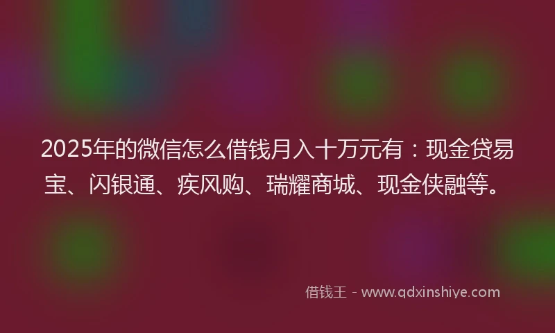 2025年的微信怎么借钱月入十万元有：现金贷易宝、闪银通、疾风购、瑞耀商城、现金侠融等。