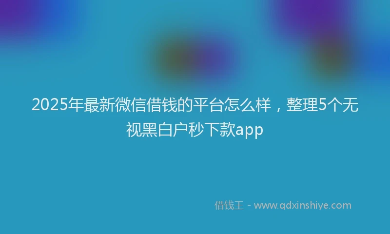 2025年最新微信借钱的平台怎么样，整理5个无视黑白户秒下款app