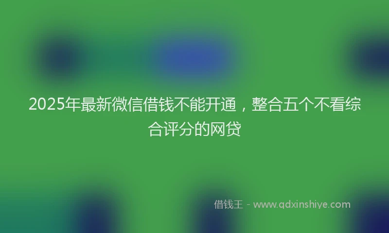 2025年最新微信借钱不能开通，整合五个不看综合评分的网贷