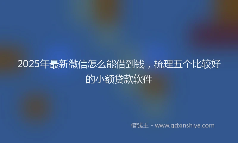 2025年最新微信怎么能借到钱，梳理五个比较好的小额贷款软件