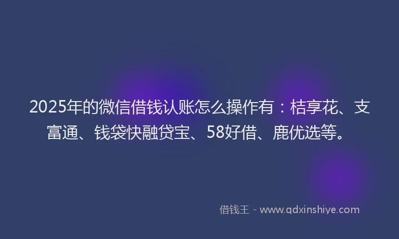 2025年的微信借钱认账怎么操作有：桔享花、支富通、钱袋快融贷宝、58好借、鹿优选等。