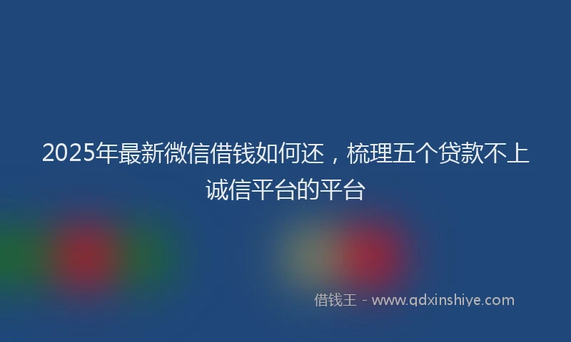 2025年最新微信借钱如何还，梳理五个贷款不上诚信平台的平台