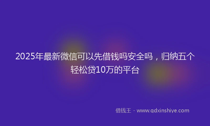 2025年最新微信可以先借钱吗安全吗，归纳五个轻松贷10万的平台