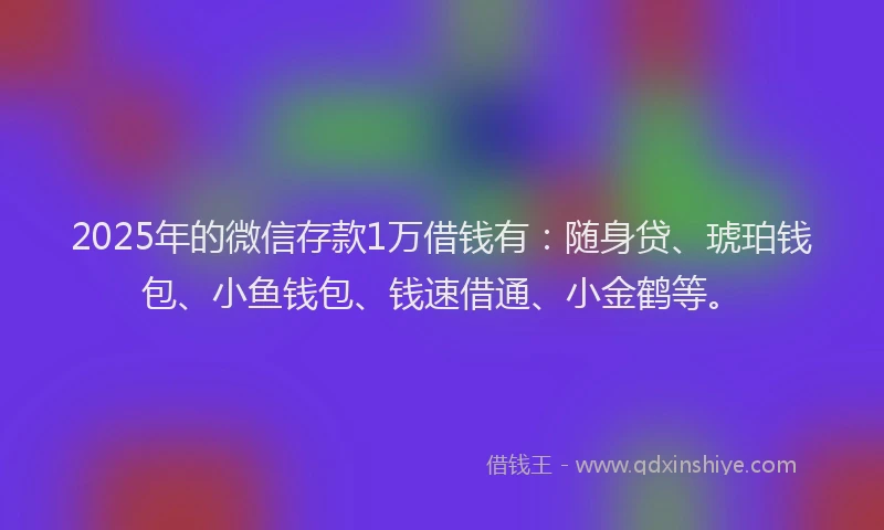 2025年的微信存款1万借钱有：随身贷、琥珀钱包、小鱼钱包、钱速借通、小金鹤等。