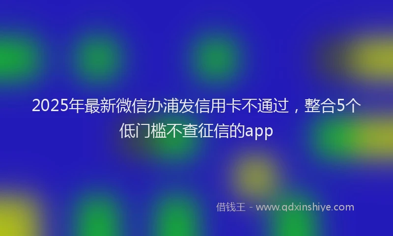 2025年最新微信办浦发信用卡不通过，整合5个低门槛不查征信的app