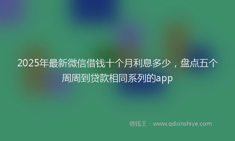 2025年最新微信借钱十个月利息多少，盘点五个周周到贷款相同系列的app