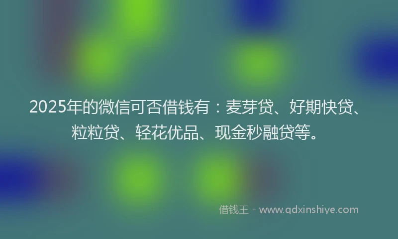 2025年的微信可否借钱有：麦芽贷、好期快贷、粒粒贷、轻花优品、现金秒融贷等。