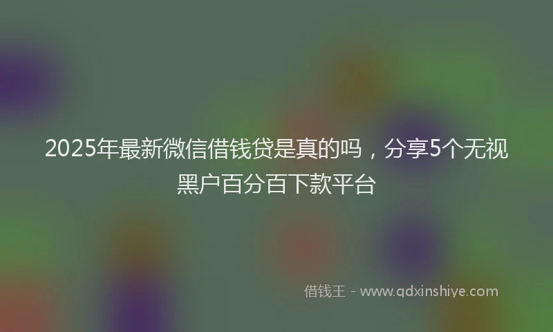 2025年最新微信借钱贷是真的吗，分享5个无视黑户百分百下款平台
